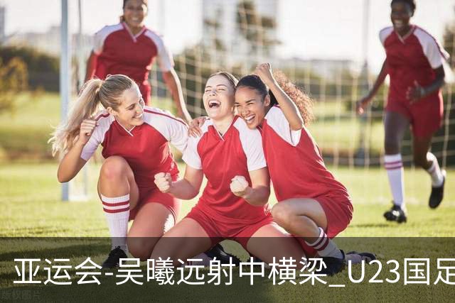 亚运会-吴曦远射中横梁 U23国足0-0憾平伊朗暂列次席